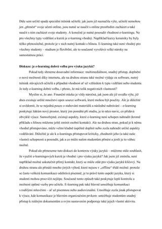 Dále sem určitě spadá speciální trénink učitelů: jak jsem již naznačila výše, učitelé nemohou
jen „přenést“ svoje učení online, jsou nutné se naučit s online prostředím zacházet a také
naučit s ním zacházet svoje studenty. A konečně je nutné posoudit vhodnost e-learningu. Ne
pro všechny typy vzdělání a kurzů je e-learning vhodný. Například kurzy keramiky by byly
těžko přenositelné, protože je v nich nutný kontakt s hlínou. E-learning také není vhodný pro
všechny studenty – studium je flexibilní, ale to současně vyvolává velké nároky na
samostatnou práci.


Diskuze: je e-learning dobrá volba pro výuku jazyků?
         Pokud tedy shrneme dosavadní informace: multimediálnost, snadný přístup, doplnění
o nové možnosti díky internetu, ale na druhou stranu také možné výdaje za software, nutný
trénink stávajících učitelů a případná vhodnost ať už vzhledem k typu vzdělání nebo studenta.
Je tedy e-learning dobrá volba, i přesto, že má tolik negativních vlastností?
         Myslím si, že ano. Finanční otázka je vždy náročná, jak jsem ale již uvedla výše, již
dnes existuje určité množství open source softwarů, které mohou být použity. Ale je důležité
si uvědomit, že se nejedná pouze o stahování materiálů a následné nahrávání – e-learning
poskytuje žákům nový prostor, který jim pomáhá při studiu, je to něco navíc, co přidává
obvyklé výuce. Samozřejmě, existují aspekty, které e-learning není schopen nahradit (kromě
příkladu s hlínou můžeme ještě zmínit osobní kontakt). Ale na druhou stran, pokud je k němu
vhodně přistupováno, může velmi kladně úspěšně doplnit nebo zcela nahradit určité aspekty
vzdělávání. Důležité je ale k e-learningu přistupovat kriticky, zhodnotit jeho (a také naše
vlastní) schopnosti a posoudit, jak a co může našim studentům přinést a jestli je to vůbec
možné.
         Pokud ale přeneseme tuto diskuzi do kontextu výuky jazyků – můžeme stále souhlasit,
že využití e-learningových kurzů je vhodné i pro výuku jazyků? Jak jsem již zmínila, není
například možné uskutečnit přímý kontakt, který se může zdát pro výuku jazyků klíčový. Na
druhou stranu ale přináší mnoho jiných výhod, které nejsou v „offline“ třídě možné: protože
se často veškerá komunikace odehrává písemně, je to právě tento aspekt jazyka, který si
studenti mohou procvičit nejlépe. Současně tento způsob také poskytuje lepší kontrolu a
možnost zpětné vazby pro učitele. E-learning pak také hlavně umožňuje komunikaci
s rodilými mluvčími – ať už písemnou nebo audiovizuální. Umožňuje zcela jinak přistupovat
k výuce, kde komunikace je hlavním organizačním prvkem: umožňuje studentům snadný
přístup k reálným dokumentům a svým nastavením podporuje také jejich vlastní aktivitu.
 