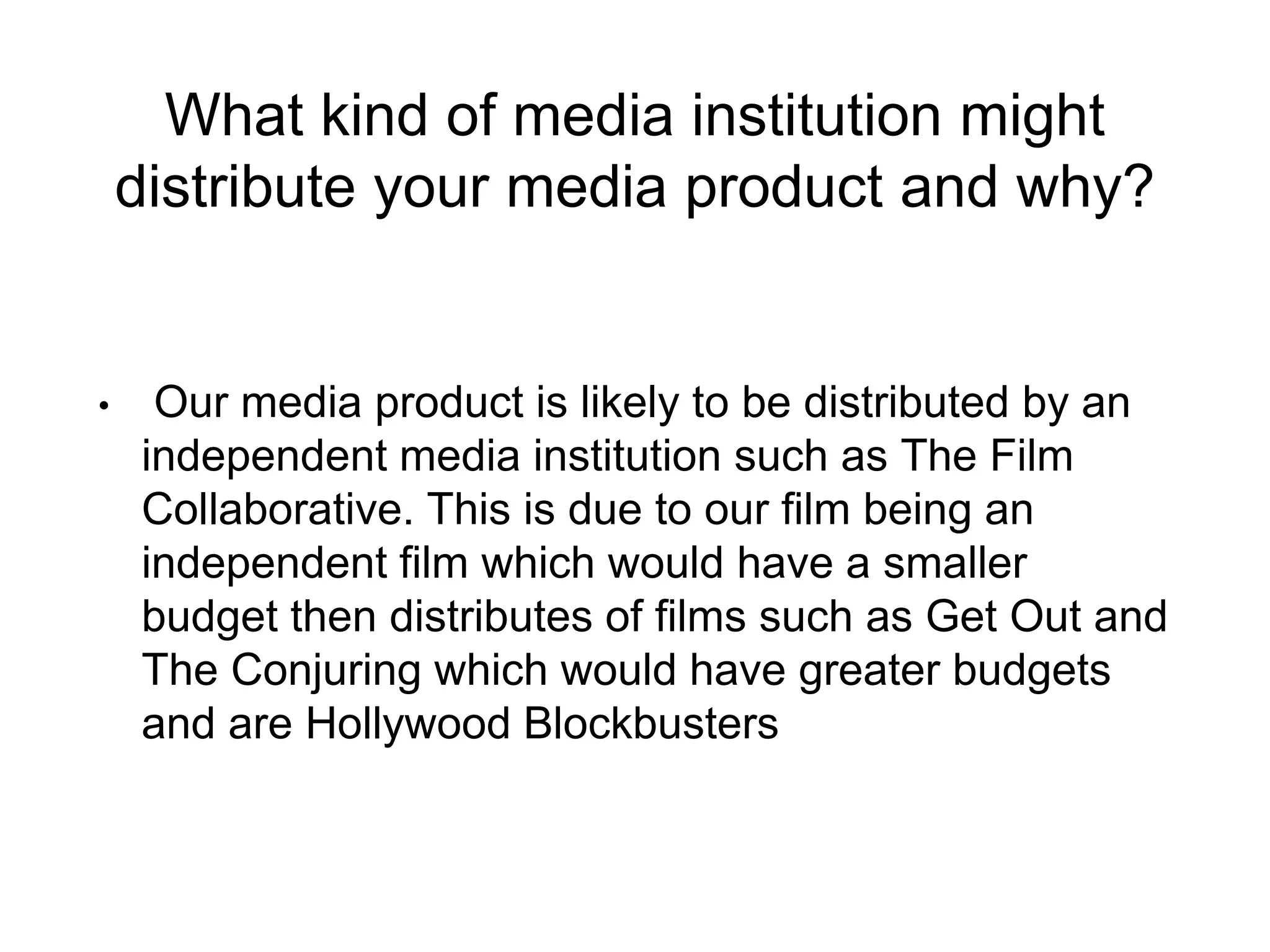 What kind of media institution might
distribute your media product and why?
• Our media product is likely to be distributed by an
independent media institution such as The Film
Collaborative. This is due to our film being an
independent film which would have a smaller
budget then distributes of films such as Get Out and
The Conjuring which would have greater budgets
and are Hollywood Blockbusters
 