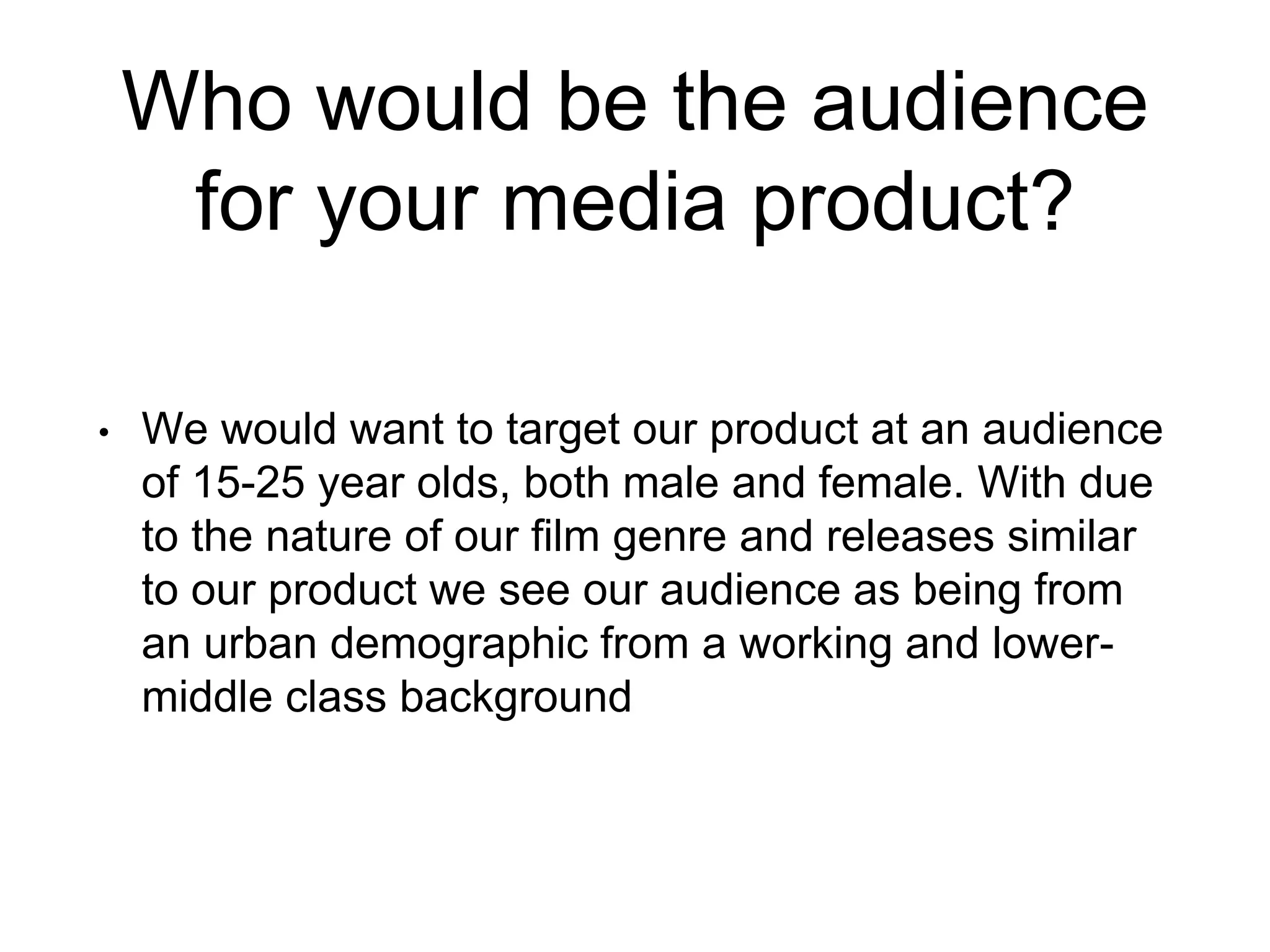 Who would be the audience
for your media product?
• We would want to target our product at an audience
of 15-25 year olds, both male and female. With due
to the nature of our film genre and releases similar
to our product we see our audience as being from
an urban demographic from a working and lower-
middle class background
 
