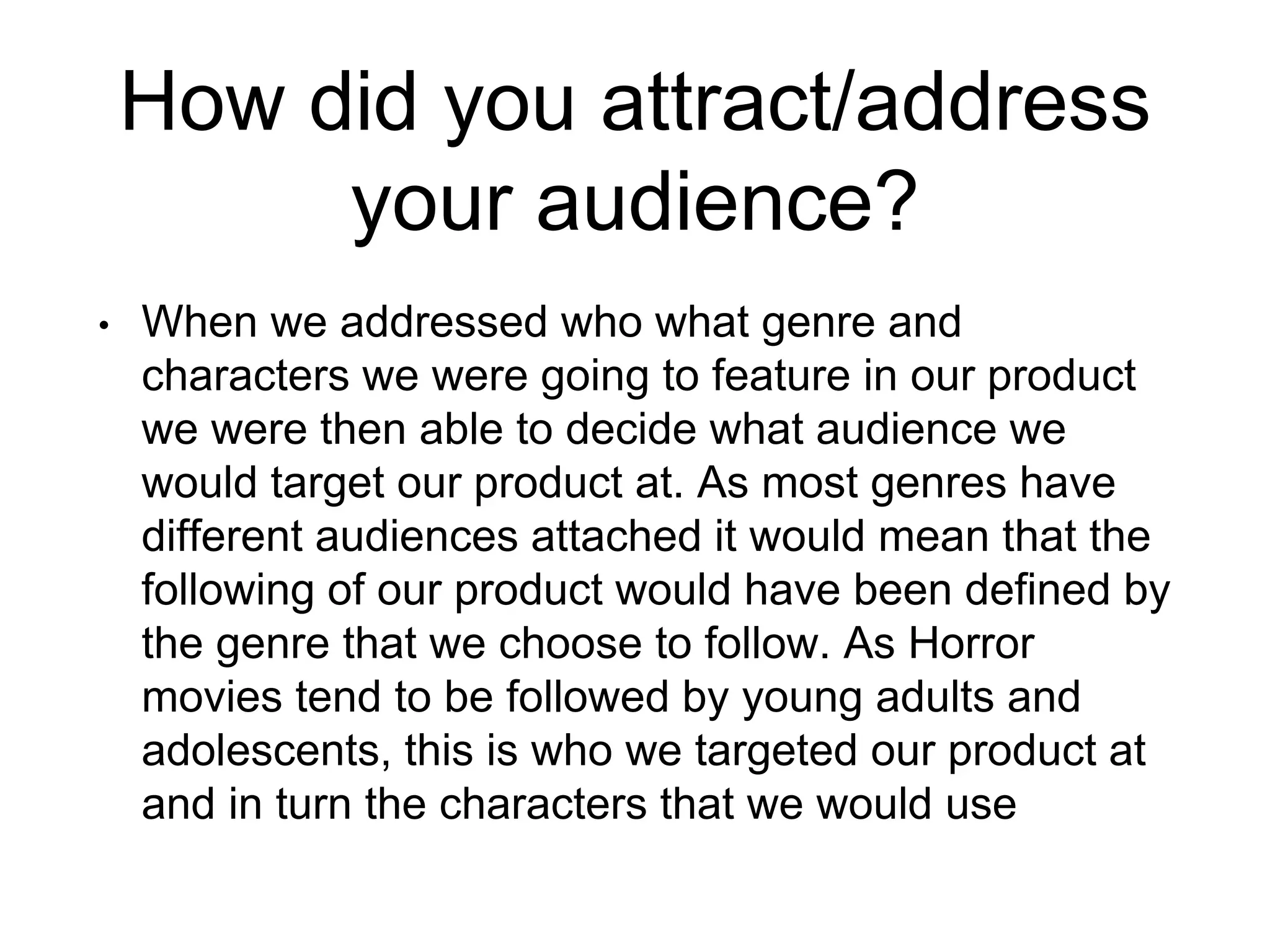How did you attract/address
your audience?
• When we addressed who what genre and
characters we were going to feature in our product
we were then able to decide what audience we
would target our product at. As most genres have
different audiences attached it would mean that the
following of our product would have been defined by
the genre that we choose to follow. As Horror
movies tend to be followed by young adults and
adolescents, this is who we targeted our product at
and in turn the characters that we would use
 