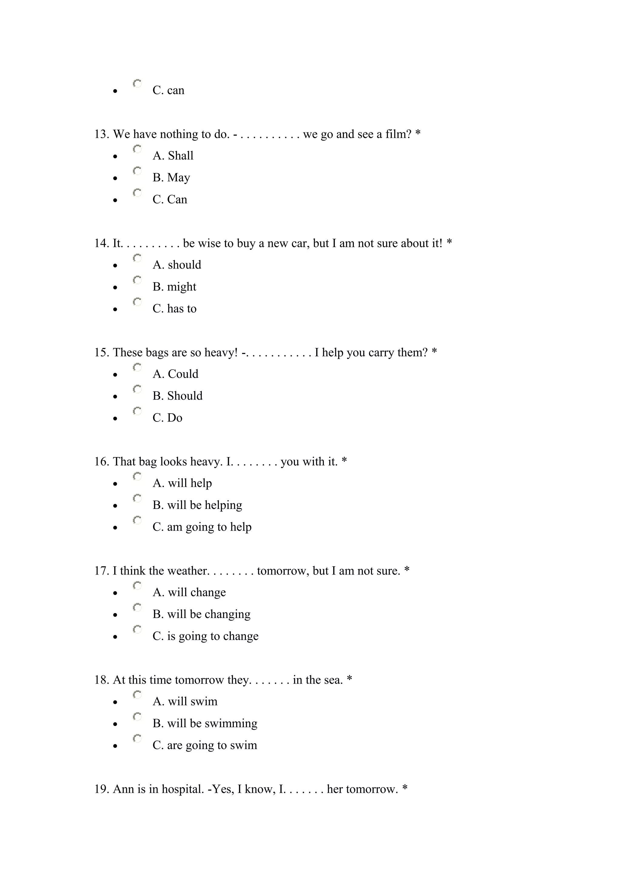 •        C. can


13. We have nothing to do. - . . . . . . . . . . we go and see a film? *
    •        A. Shall
    •        B. May
    •        C. Can


14. It. . . . . . . . . . be wise to buy a new car, but I am not sure about it! *
    •        A. should
    •        B. might
    •        C. has to


15. These bags are so heavy! -. . . . . . . . . . . I help you carry them? *
    •        A. Could
    •        B. Should
    •        C. Do


16. That bag looks heavy. I. . . . . . . . you with it. *
    •        A. will help
    •        B. will be helping
    •        C. am going to help


17. I think the weather. . . . . . . . tomorrow, but I am not sure. *
    •        A. will change
    •        B. will be changing
    •        C. is going to change


18. At this time tomorrow they. . . . . . . in the sea. *
    •        A. will swim
    •        B. will be swimming
    •        C. are going to swim


19. Ann is in hospital. -Yes, I know, I. . . . . . . her tomorrow. *
 