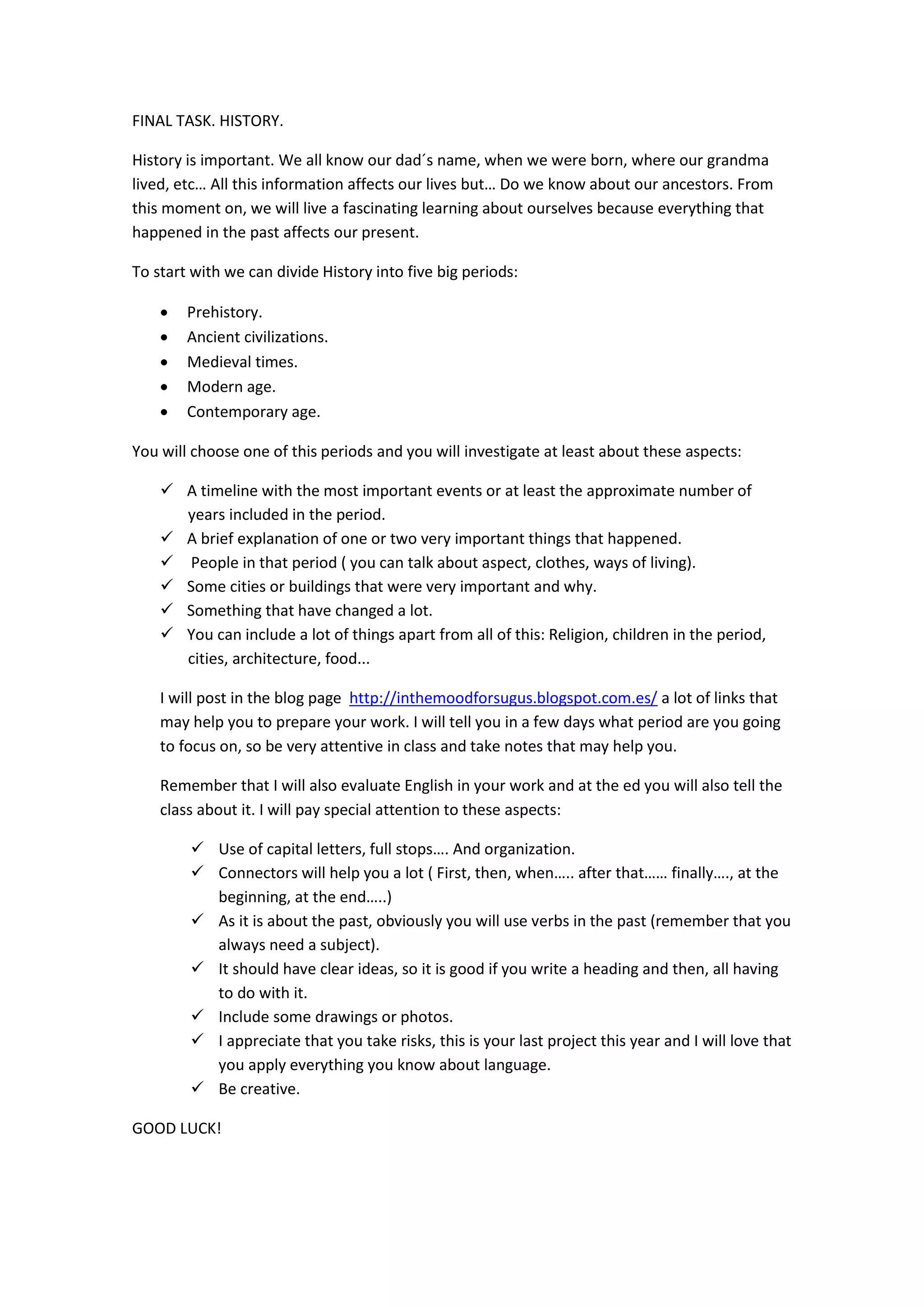 FINAL TASK. HISTORY.
History is important. We all know our dad´s name, when we were born, where our grandma
lived, etc… All this information affects our lives but… Do we know about our ancestors. From
this moment on, we will live a fascinating learning about ourselves because everything that
happened in the past affects our present.
To start with we can divide History into five big periods:
 Prehistory.
 Ancient civilizations.
 Medieval times.
 Modern age.
 Contemporary age.
You will choose one of this periods and you will investigate at least about these aspects:
 A timeline with the most important events or at least the approximate number of
years included in the period.
 A brief explanation of one or two very important things that happened.
 People in that period ( you can talk about aspect, clothes, ways of living).
 Some cities or buildings that were very important and why.
 Something that have changed a lot.
 You can include a lot of things apart from all of this: Religion, children in the period,
cities, architecture, food...
I will post in the blog page http://inthemoodforsugus.blogspot.com.es/ a lot of links that
may help you to prepare your work. I will tell you in a few days what period are you going
to focus on, so be very attentive in class and take notes that may help you.
Remember that I will also evaluate English in your work and at the ed you will also tell the
class about it. I will pay special attention to these aspects:
 Use of capital letters, full stops…. And organization.
 Connectors will help you a lot ( First, then, when….. after that…… finally…., at the
beginning, at the end…..)
 As it is about the past, obviously you will use verbs in the past (remember that you
always need a subject).
 It should have clear ideas, so it is good if you write a heading and then, all having
to do with it.
 Include some drawings or photos.
 I appreciate that you take risks, this is your last project this year and I will love that
you apply everything you know about language.
 Be creative.
GOOD LUCK!
 