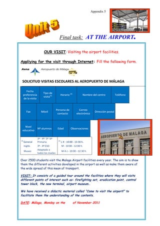 Appendix 5




                                       Final task: AT THE AIRPORT                                         .
                       OUR VISIT: Visiting the airport facilities.

Appliying for the visit through Internet: Fill the following form.




 SOLICITUD VISITAS ESCOLARES AL AEROPUERTO DE MÁLAGA

     Fecha
                      Tipo de
  preferencia                               Horario (2)          Nombre del centro             Teléfono
                      visita(1)
  de la visita


                                     Persona de               Correo
        Fax         Móvil                                                   Dirección postal
                                      contacto              electrónico



   Nivel
                 Nº alumnos           Edad           Observaciones
 educativo

                 3º - 4º- 5º -6º
(1)                                   (2)
      General    Primaria                   L-X - 10:00 - 13:30 h.
      Inglés     3º - 4º ESO                M - 10:00 - 12:00 h.
                 Adaptado a
      Museo                                 M-X-J - 10:00 - 12:30 h.
                 todos los niveles

Over 2500 students visit the Malaga Airport facilities every year. The aim is to show
them the different activities developed in the airport as well as make them aware of
the wide spread of this mean of transport.

VISIT: It consists of a guided tour around the facilities where they will visits
different points of interest such as: firefighting set, eradication point, control
tower block, the new terminal, airport museum…

We have received a didactic material called “Come to visit the airport!” to
facilitate them the understanding of the contents.

DATE: Málaga, Monday on the                               of November 2011
 