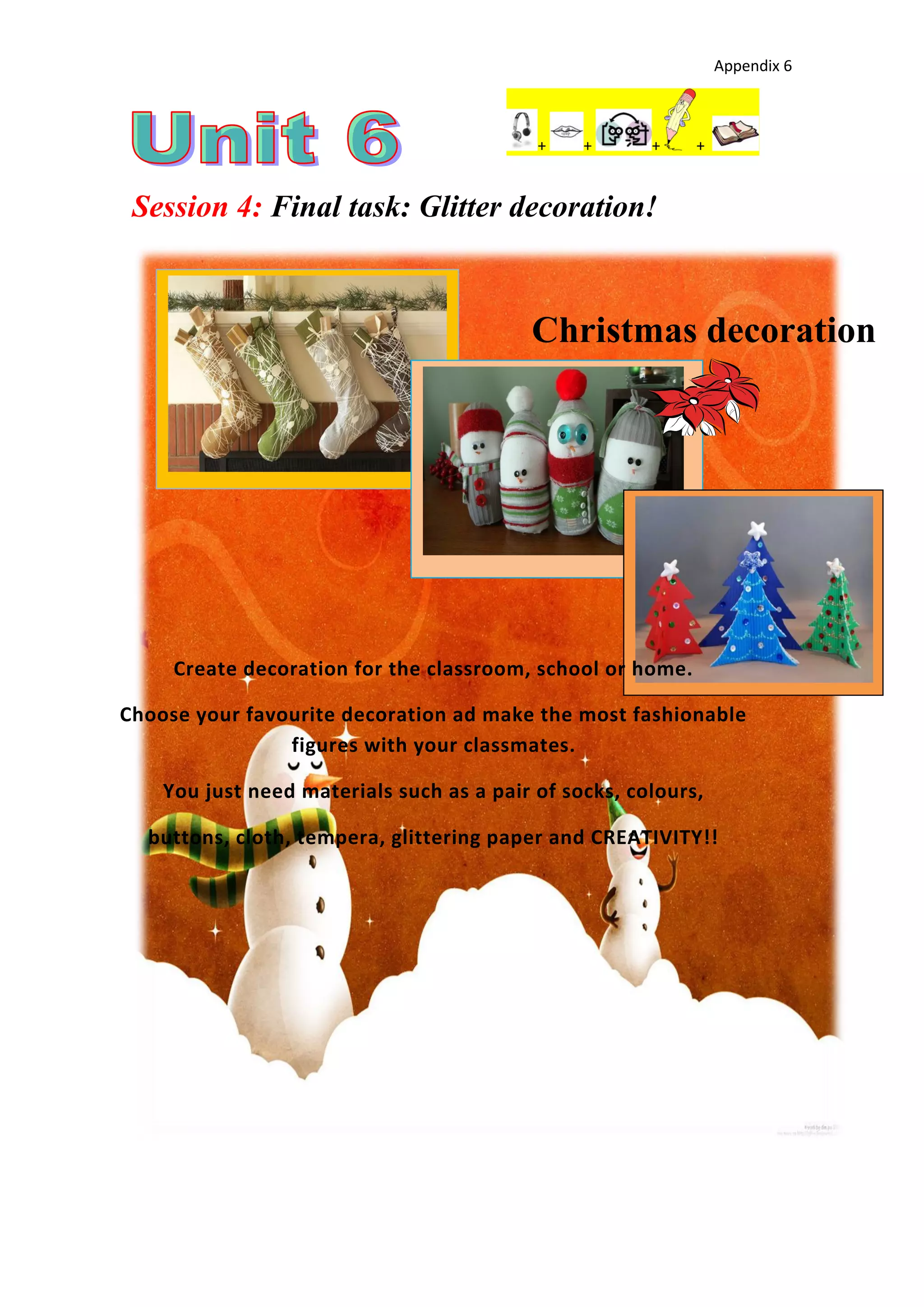 Appendix 6
+ + + +
Session 4: Final task: Glitter decoration!
Christmas decoration
Create decoration for the classroom, school or home.
Choose your favourite decoration ad make the most fashionable
figures with your classmates.
You just need materials such as a pair of socks, colours,
buttons, cloth, tempera, glittering paper and CREATIVITY!!