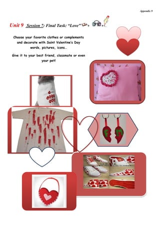 Appendix 9




Unit 9    Session 7: Final Task: “Love”           +   +

 Choose your favorite clothes or complements
    and decorate with Saint Valentine’s Day
            words, pictures, icons…

 Give it to your best friend, classmate or even
                   your pet!
 