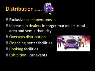 Exclusive car showrooms
Increase in dealers in target market i.e. rural
area and semi urban city.
Overseas distribution
Financing better facilities
Booking facilities
Exhibition : car events
 