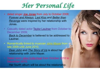 • dated singer Joe Jonas from July to October 2008;
   Forever and Always, Last Kiss and Better than
   Revenge were inspired by her relationship with
   Jonas.
• Casually dated actor Taylor Lautner from October to
  December 2009;
   Back to December is believed to be addressed to
   Lautner.
• Romantically linked to musician John Mayer from
  late 2009 until June 2010;
    Dear John and The Story of Us is about her
    relationship with John Mayer.
• Dated actor Jake Gyllenhaal from October 2010 to
  December 2010;
   Her fourth album will be about the relationship.
 