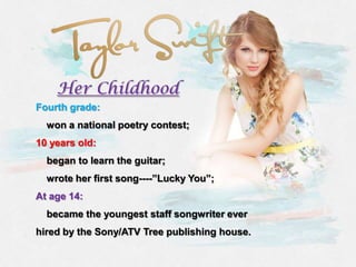 Her Childhood
Fourth grade:
  won a national poetry contest;
10 years old:
  began to learn the guitar;
  wrote her first song----”Lucky You”;
At age 14:
  became the youngest staff songwriter ever
hired by the Sony/ATV Tree publishing house.
 