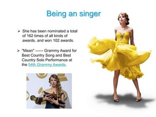 Being an singer

 She has been nominated a total
  of 162 times of all kinds of
  awards, and won 102 awards.

 "Mean" —— Grammy Award for
  Best Country Song and Best
  Country Solo Performance at
  the 54th Grammy Awards.
 