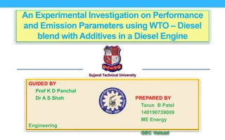 An Experimental Investigation on Performance
and Emission Parameters using WTO – Diesel
blend with Additives in a Diesel Engine
GUIDED BY
Prof K D Panchal
Dr A S Shah PREPARED BY
Tarun B Patel
140190739009
ME Energy
Engineering
GEC Valsad
 