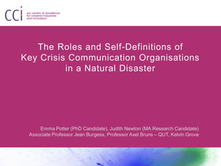 The Roles and Self-Definitions of
Key Crisis Communication Organisations
in a Natural Disaster
Emma Potter (PhD Candidate), Judith Newton (MA Research Candidate)
Associate Professor Jean Burgess, Professor Axel Bruns – QUT, Kelvin Grove
 