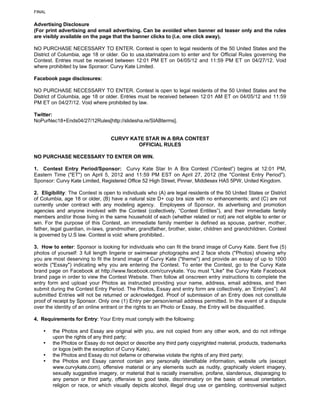 FINAL


Advertising Disclosure
(For print advertising and email advertising. Can be avoided when banner ad teaser only and the rules
are visibly available on the page that the banner clicks to (i.e. one click away).

NO PURCHASE NECESSARY TO ENTER. Contest is open to legal residents of the 50 United States and the
District of Columbia, age 18 or older. Go to usa.starinabra.com to enter and for Official Rules governing the
Contest. Entries must be received between 12:01 PM ET on 04/05/12 and 11:59 PM ET on 04/27/12. Void
where prohibited by law Sponsor: Curvy Kate Limited.

Facebook page disclosures:

NO PURCHASE NECESSARY TO ENTER. Contest is open to legal residents of the 50 United States and the
District of Columbia, age 18 or older. Entries must be received between 12:01 AM ET on 04/05/12 and 11:59
PM ET on 04/27/12. Void where prohibited by law.

Twitter:
NoPurNec18+Ends04/27/12Rules[http://slidesha.re/SIABterms].


                                  CURVY KATE STAR IN A BRA CONTEST
                                          OFFICIAL RULES

NO PURCHASE NECESSARY TO ENTER OR WIN.

1. Contest Entry Period/Sponsor: Curvy Kate Star In A Bra Contest (“Contest”) begins at 12:01 PM,
Eastern Time ("ET") on April 5, 2012 and 11:59 PM EST on April 27, 2012 (the "Contest Entry Period").
Sponsor: Curvy Kate Limited, Registered Office 52 High Street, Pinner, Middlesex HA5 5PW, United Kingdom.

2. Eligibility: The Contest is open to individuals who (A) are legal residents of the 50 United States or District
of Columbia, age 18 or older, (B) have a natural size D+ cup bra size with no enhancements; and (C) are not
currently under contract with any modeling agency. Employees of Sponsor, its advertising and promotion
agencies and anyone involved with the Contest (collectively, “Contest Entities”), and their immediate family
members and/or those living in the same household of each (whether related or not) are not eligible to enter or
win. For the purpose of this Contest, an immediate family member is defined as spouse, partner, mother,
father, legal guardian, in-laws, grandmother, grandfather, brother, sister, children and grandchildren. Contest
is governed by U.S law. Contest is void: where prohibited..

3. How to enter: Sponsor is looking for individuals who can fit the brand image of Curvy Kate. Sent five (5)
photos of yourself: 3 full length lingerie or swimwear photographs and 2 face shots ("Photos) showing why
you are most deserving to fit the brand image of Curvy Kate ("theme") and provide an essay of up to 1000
words ("Essay") indicating why you are entering the Contest. To enter the Contest, go to the Curvy Kate
brand page on Facebook at http://www.facebook.com/curvykate. You must "Like" the Curvy Kate Facebook
brand page in order to view the Contest Website. Then follow all onscreen entry instructions to complete the
entry form and upload your Photos as instructed providing your name, address, email address, and then
submit during the Contest Entry Period. The Photos, Essay and entry form are collectively, an ‘Entry(ies”). All
submitted Entries will not be returned or acknowledged. Proof of submission of an Entry does not constitute
proof of receipt by Sponsor. Only one (1) Entry per person/email address permitted. In the event of a dispute
over the identity of an online entrant or the rights to an Photo or Essay, the Entry will be disqualified.

4. Requirements for Entry: Your Entry must comply with the following:

    •   the Photos and Essay are original with you, are not copied from any other work, and do not infringe
        upon the rights of any third party;
    •   the Photos or Essay do not depict or describe any third party copyrighted material, products, trademarks
        or logos (with the exception of Curvy Kate);
    •   the Photos and Essay do not defame or otherwise violate the rights of any third party;
    •   the Photos and Essay cannot contain any personally identifiable information, website urls (except
        www.curvykate.com), offensive material or any elements such as nudity, graphically violent imagery,
        sexually suggestive imagery, or material that is racially insensitive, profane, slanderous, disparaging to
        any person or third party, offensive to good taste, discriminatory on the basis of sexual orientation,
        religion or race, or which visually depicts alcohol, illegal drug use or gambling, controversial subject
 