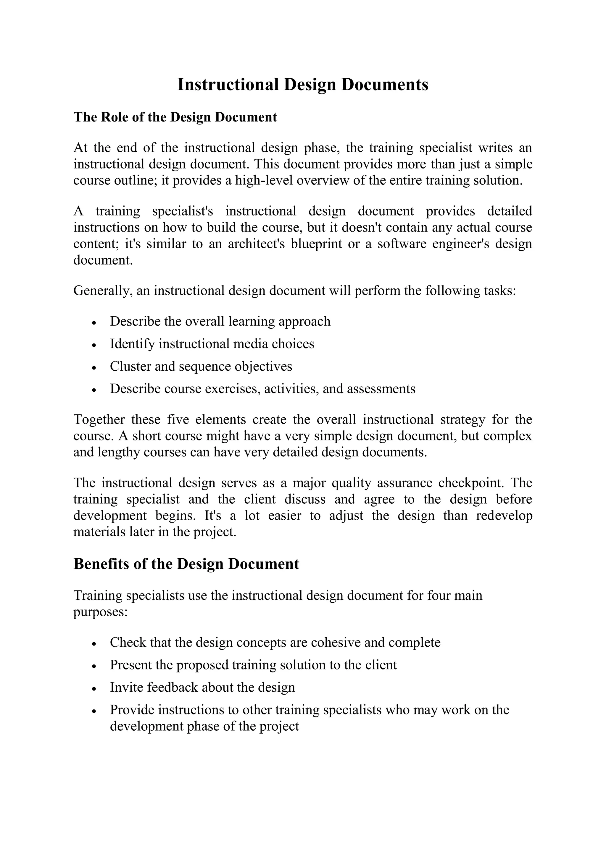 Instructional Design Documents
The Role of the Design Document

At the end of the instructional design phase, the training specialist writes an
instructional design document. This document provides more than just a simple
course outline; it provides a high-level overview of the entire training solution.

A training specialist's instructional design document provides detailed
instructions on how to build the course, but it doesn't contain any actual course
content; it's similar to an architect's blueprint or a software engineer's design
document.

Generally, an instructional design document will perform the following tasks:

      Describe the overall learning approach
      Identify instructional media choices
      Cluster and sequence objectives
      Describe course exercises, activities, and assessments

Together these five elements create the overall instructional strategy for the
course. A short course might have a very simple design document, but complex
and lengthy courses can have very detailed design documents.

The instructional design serves as a major quality assurance checkpoint. The
training specialist and the client discuss and agree to the design before
development begins. It's a lot easier to adjust the design than redevelop
materials later in the project.

Benefits of the Design Document
Training specialists use the instructional design document for four main
purposes:

      Check that the design concepts are cohesive and complete
      Present the proposed training solution to the client
      Invite feedback about the design
      Provide instructions to other training specialists who may work on the
      development phase of the project
 