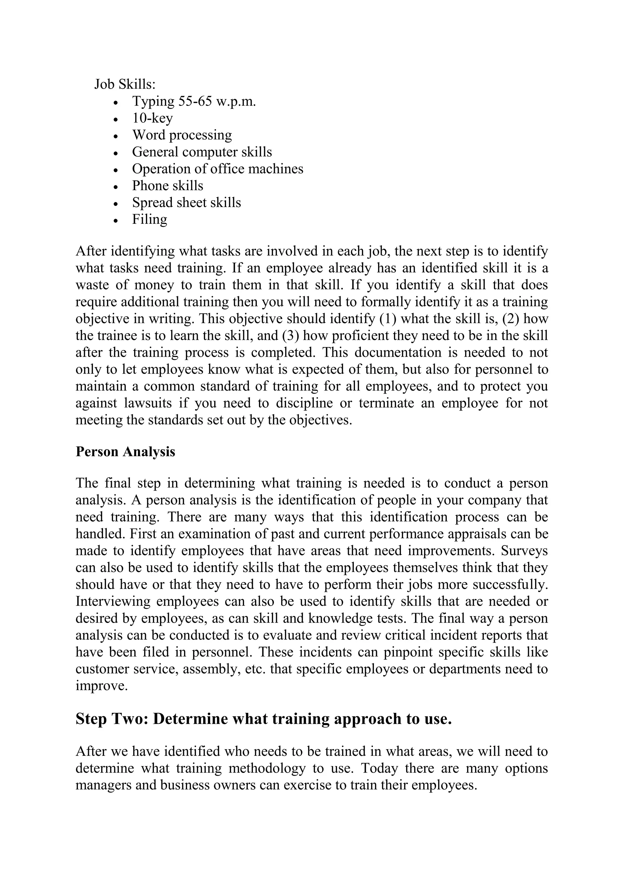 Job Skills:
         Typing 55-65 w.p.m.
         10-key
         Word processing
         General computer skills
         Operation of office machines
         Phone skills
         Spread sheet skills
         Filing

After identifying what tasks are involved in each job, the next step is to identify
what tasks need training. If an employee already has an identified skill it is a
waste of money to train them in that skill. If you identify a skill that does
require additional training then you will need to formally identify it as a training
objective in writing. This objective should identify (1) what the skill is, (2) how
the trainee is to learn the skill, and (3) how proficient they need to be in the skill
after the training process is completed. This documentation is needed to not
only to let employees know what is expected of them, but also for personnel to
maintain a common standard of training for all employees, and to protect you
against lawsuits if you need to discipline or terminate an employee for not
meeting the standards set out by the objectives.

Person Analysis

The final step in determining what training is needed is to conduct a person
analysis. A person analysis is the identification of people in your company that
need training. There are many ways that this identification process can be
handled. First an examination of past and current performance appraisals can be
made to identify employees that have areas that need improvements. Surveys
can also be used to identify skills that the employees themselves think that they
should have or that they need to have to perform their jobs more successfully.
Interviewing employees can also be used to identify skills that are needed or
desired by employees, as can skill and knowledge tests. The final way a person
analysis can be conducted is to evaluate and review critical incident reports that
have been filed in personnel. These incidents can pinpoint specific skills like
customer service, assembly, etc. that specific employees or departments need to
improve.

Step Two: Determine what training approach to use.
After we have identified who needs to be trained in what areas, we will need to
determine what training methodology to use. Today there are many options
managers and business owners can exercise to train their employees.
 