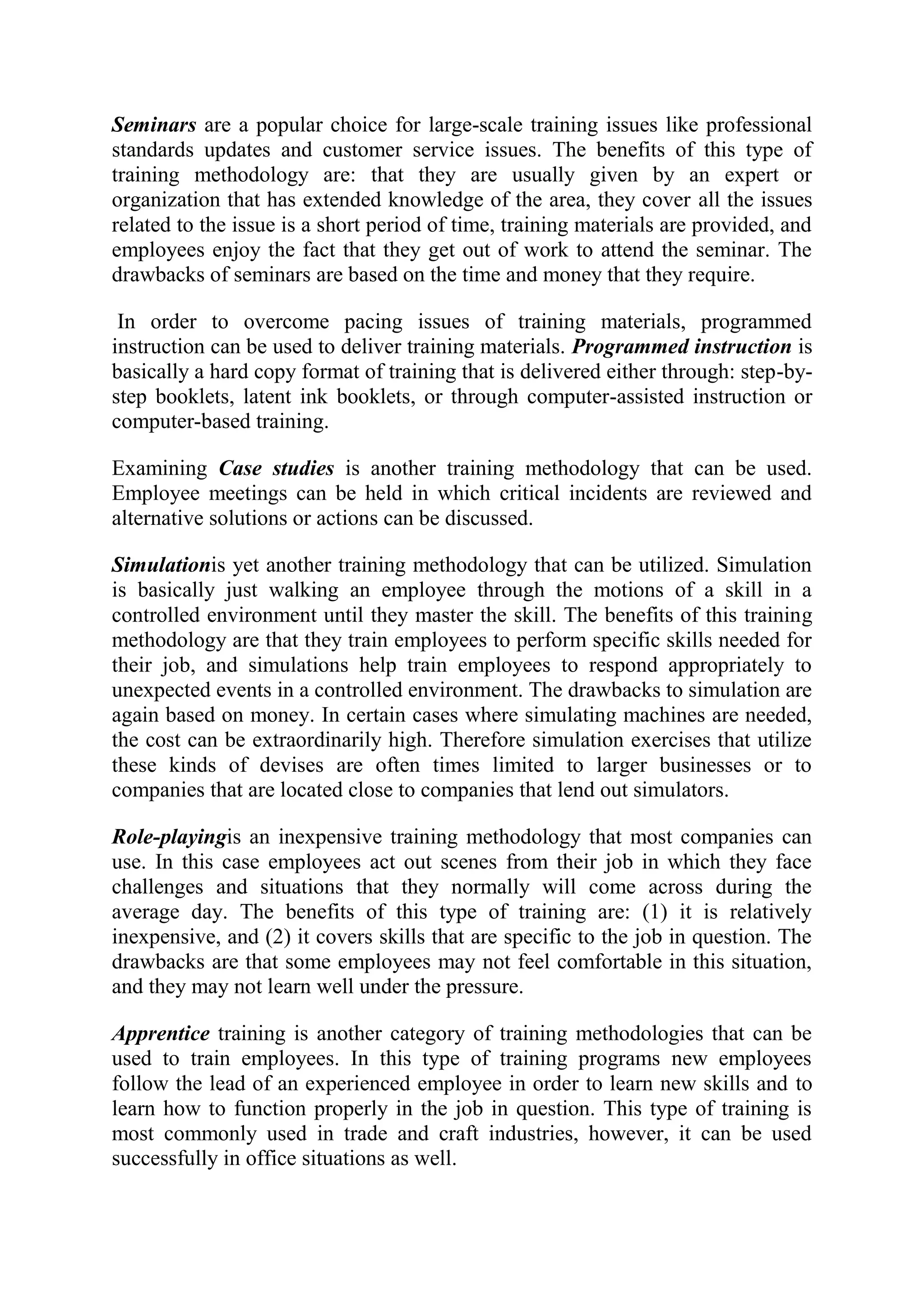 Seminars are a popular choice for large-scale training issues like professional
standards updates and customer service issues. The benefits of this type of
training methodology are: that they are usually given by an expert or
organization that has extended knowledge of the area, they cover all the issues
related to the issue is a short period of time, training materials are provided, and
employees enjoy the fact that they get out of work to attend the seminar. The
drawbacks of seminars are based on the time and money that they require.

 In order to overcome pacing issues of training materials, programmed
instruction can be used to deliver training materials. Programmed instruction is
basically a hard copy format of training that is delivered either through: step-by-
step booklets, latent ink booklets, or through computer-assisted instruction or
computer-based training.

Examining Case studies is another training methodology that can be used.
Employee meetings can be held in which critical incidents are reviewed and
alternative solutions or actions can be discussed.

Simulationis yet another training methodology that can be utilized. Simulation
is basically just walking an employee through the motions of a skill in a
controlled environment until they master the skill. The benefits of this training
methodology are that they train employees to perform specific skills needed for
their job, and simulations help train employees to respond appropriately to
unexpected events in a controlled environment. The drawbacks to simulation are
again based on money. In certain cases where simulating machines are needed,
the cost can be extraordinarily high. Therefore simulation exercises that utilize
these kinds of devises are often times limited to larger businesses or to
companies that are located close to companies that lend out simulators.

Role-playingis an inexpensive training methodology that most companies can
use. In this case employees act out scenes from their job in which they face
challenges and situations that they normally will come across during the
average day. The benefits of this type of training are: (1) it is relatively
inexpensive, and (2) it covers skills that are specific to the job in question. The
drawbacks are that some employees may not feel comfortable in this situation,
and they may not learn well under the pressure.

Apprentice training is another category of training methodologies that can be
used to train employees. In this type of training programs new employees
follow the lead of an experienced employee in order to learn new skills and to
learn how to function properly in the job in question. This type of training is
most commonly used in trade and craft industries, however, it can be used
successfully in office situations as well.
 
