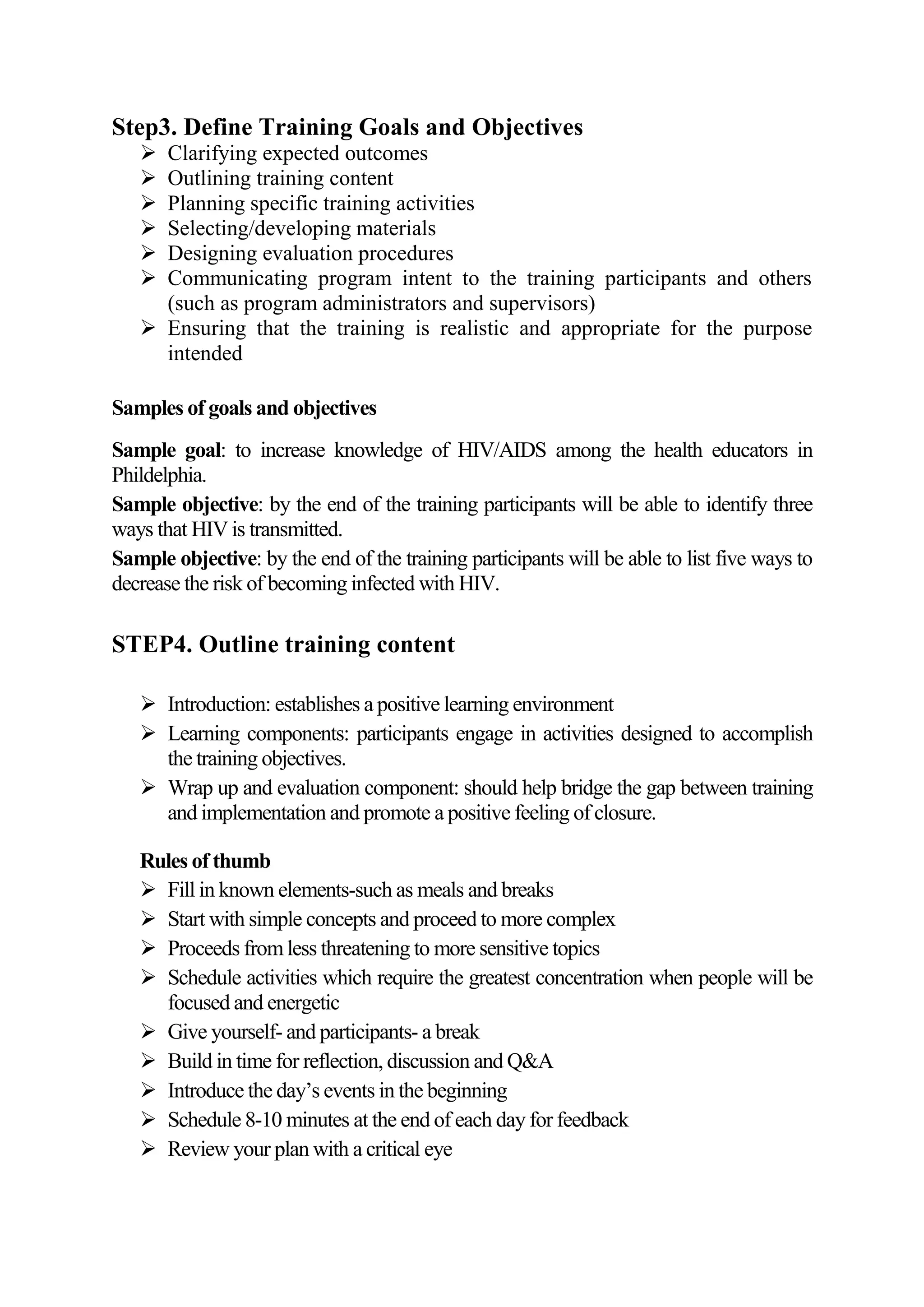 Step3. Define Training Goals and Objectives
    Clarifying expected outcomes
    Outlining training content
    Planning specific training activities
    Selecting/developing materials
    Designing evaluation procedures
    Communicating program intent to the training participants and others
     (such as program administrators and supervisors)
    Ensuring that the training is realistic and appropriate for the purpose
     intended

Samples of goals and objectives
Sample goal: to increase knowledge of HIV/AIDS among the health educators in
Phildelphia.
Sample objective: by the end of the training participants will be able to identify three
ways that HIV is transmitted.
Sample objective: by the end of the training participants will be able to list five ways to
decrease the risk of becoming infected with HIV.

STEP4. Outline training content

    Introduction: establishes a positive learning environment
    Learning components: participants engage in activities designed to accomplish
     the training objectives.
    Wrap up and evaluation component: should help bridge the gap between training
     and implementation and promote a positive feeling of closure.

   Rules of thumb
    Fill in known elements-such as meals and breaks
    Start with simple concepts and proceed to more complex
    Proceeds from less threatening to more sensitive topics
    Schedule activities which require the greatest concentration when people will be
     focused and energetic
    Give yourself- and participants- a break
    Build in time for reflection, discussion and Q&A
    Introduce the day’s events in the beginning
    Schedule 8-10 minutes at the end of each day for feedback
    Review your plan with a critical eye
 