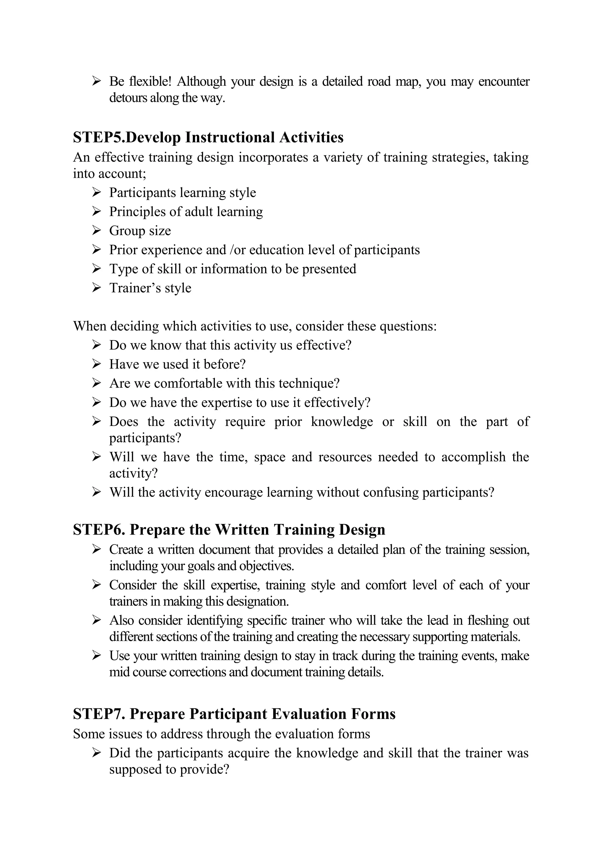  Be flexible! Although your design is a detailed road map, you may encounter
     detours along the way.

STEP5.Develop Instructional Activities
An effective training design incorporates a variety of training strategies, taking
into account;
    Participants learning style
    Principles of adult learning
    Group size
    Prior experience and /or education level of participants
    Type of skill or information to be presented
    Trainer’s style

When deciding which activities to use, consider these questions:
   Do we know that this activity us effective?
   Have we used it before?
   Are we comfortable with this technique?
   Do we have the expertise to use it effectively?
   Does the activity require prior knowledge or skill on the part of
     participants?
   Will we have the time, space and resources needed to accomplish the
     activity?
   Will the activity encourage learning without confusing participants?

STEP6. Prepare the Written Training Design
    Create a written document that provides a detailed plan of the training session,
     including your goals and objectives.
    Consider the skill expertise, training style and comfort level of each of your
     trainers in making this designation.
    Also consider identifying specific trainer who will take the lead in fleshing out
     different sections of the training and creating the necessary supporting materials.
    Use your written training design to stay in track during the training events, make
     mid course corrections and document training details.


STEP7. Prepare Participant Evaluation Forms
Some issues to address through the evaluation forms
   Did the participants acquire the knowledge and skill that the trainer was
     supposed to provide?
 