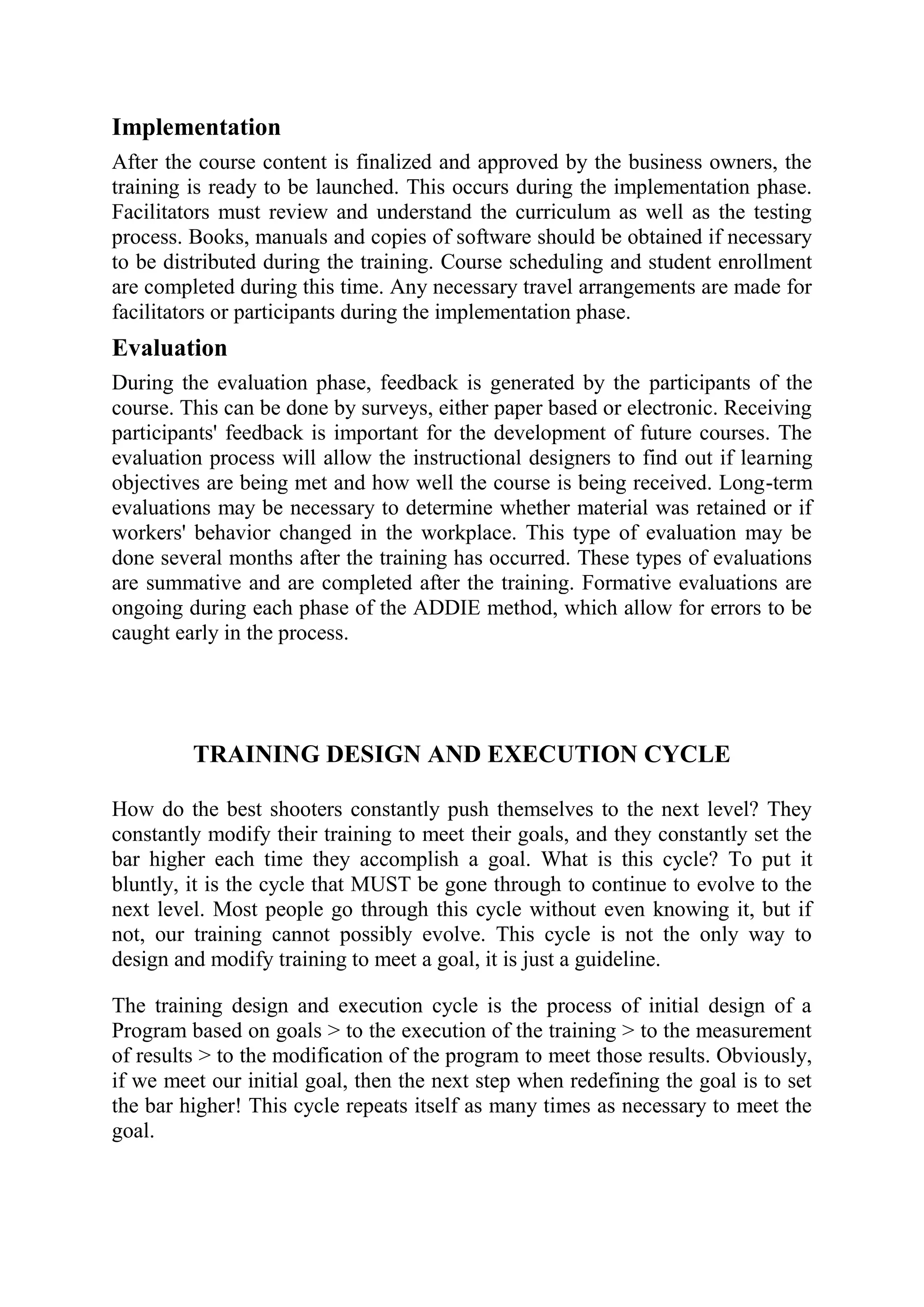 Implementation
After the course content is finalized and approved by the business owners, the
training is ready to be launched. This occurs during the implementation phase.
Facilitators must review and understand the curriculum as well as the testing
process. Books, manuals and copies of software should be obtained if necessary
to be distributed during the training. Course scheduling and student enrollment
are completed during this time. Any necessary travel arrangements are made for
facilitators or participants during the implementation phase.
Evaluation
During the evaluation phase, feedback is generated by the participants of the
course. This can be done by surveys, either paper based or electronic. Receiving
participants' feedback is important for the development of future courses. The
evaluation process will allow the instructional designers to find out if learning
objectives are being met and how well the course is being received. Long-term
evaluations may be necessary to determine whether material was retained or if
workers' behavior changed in the workplace. This type of evaluation may be
done several months after the training has occurred. These types of evaluations
are summative and are completed after the training. Formative evaluations are
ongoing during each phase of the ADDIE method, which allow for errors to be
caught early in the process.




         TRAINING DESIGN AND EXECUTION CYCLE

How do the best shooters constantly push themselves to the next level? They
constantly modify their training to meet their goals, and they constantly set the
bar higher each time they accomplish a goal. What is this cycle? To put it
bluntly, it is the cycle that MUST be gone through to continue to evolve to the
next level. Most people go through this cycle without even knowing it, but if
not, our training cannot possibly evolve. This cycle is not the only way to
design and modify training to meet a goal, it is just a guideline.

The training design and execution cycle is the process of initial design of a
Program based on goals > to the execution of the training > to the measurement
of results > to the modification of the program to meet those results. Obviously,
if we meet our initial goal, then the next step when redefining the goal is to set
the bar higher! This cycle repeats itself as many times as necessary to meet the
goal.
 