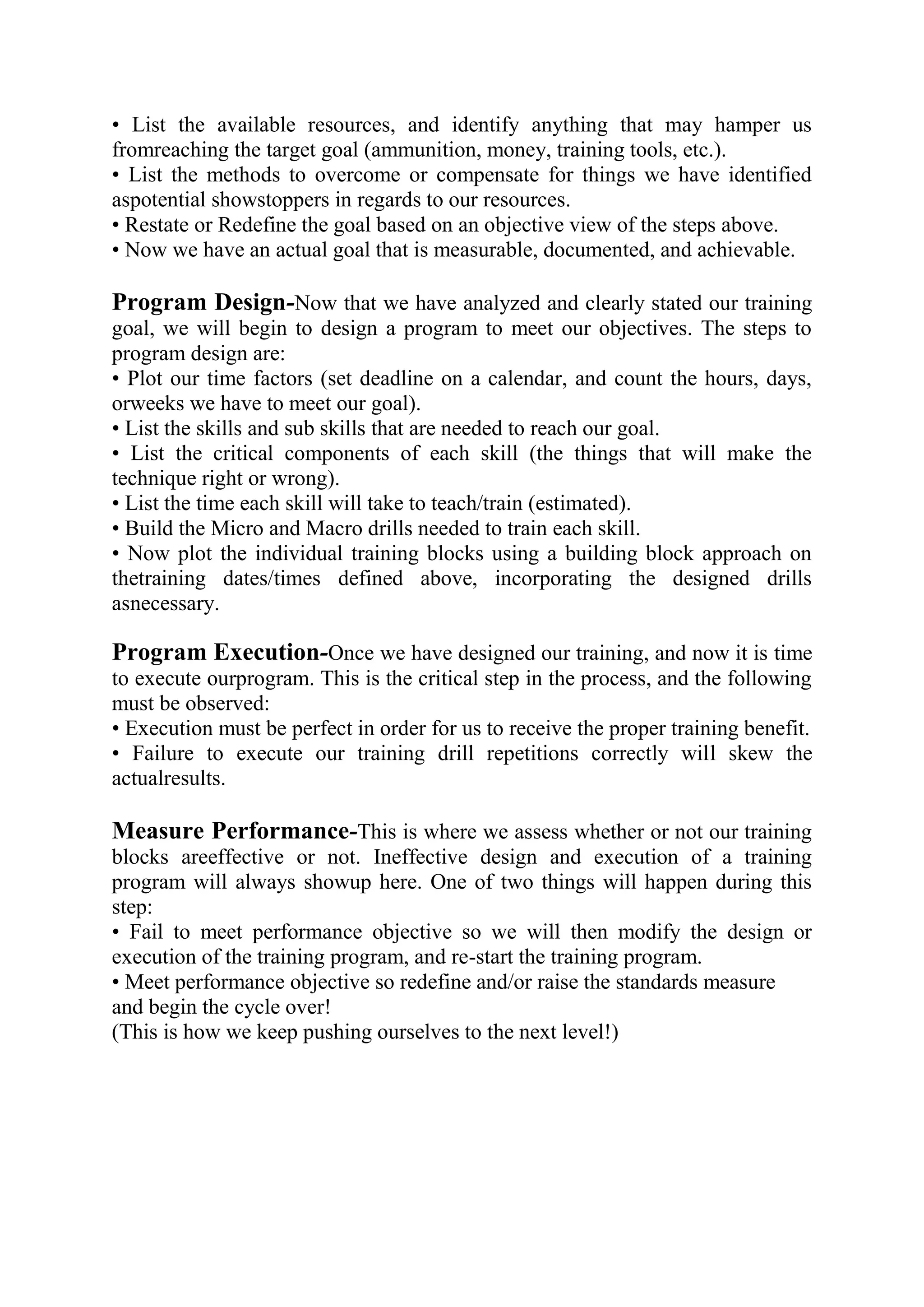 • List the available resources, and identify anything that may hamper us
fromreaching the target goal (ammunition, money, training tools, etc.).
• List the methods to overcome or compensate for things we have identified
aspotential showstoppers in regards to our resources.
• Restate or Redefine the goal based on an objective view of the steps above.
• Now we have an actual goal that is measurable, documented, and achievable.

Program Design-Now that we have analyzed and clearly stated our training
goal, we will begin to design a program to meet our objectives. The steps to
program design are:
• Plot our time factors (set deadline on a calendar, and count the hours, days,
orweeks we have to meet our goal).
• List the skills and sub skills that are needed to reach our goal.
• List the critical components of each skill (the things that will make the
technique right or wrong).
• List the time each skill will take to teach/train (estimated).
• Build the Micro and Macro drills needed to train each skill.
• Now plot the individual training blocks using a building block approach on
thetraining dates/times defined above, incorporating the designed drills
asnecessary.

Program Execution-Once we have designed our training, and now it is time
to execute ourprogram. This is the critical step in the process, and the following
must be observed:
• Execution must be perfect in order for us to receive the proper training benefit.
• Failure to execute our training drill repetitions correctly will skew the
actualresults.

Measure Performance-This is where we assess whether or not our training
blocks areeffective or not. Ineffective design and execution of a training
program will always showup here. One of two things will happen during this
step:
• Fail to meet performance objective so we will then modify the design or
execution of the training program, and re-start the training program.
• Meet performance objective so redefine and/or raise the standards measure
and begin the cycle over!
(This is how we keep pushing ourselves to the next level!)
 