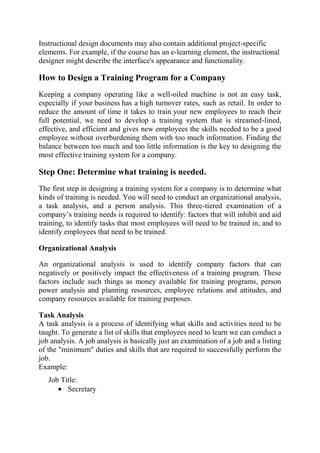 Instructional design documents may also contain additional project-specific
elements. For example, if the course has an e-learning element, the instructional
designer might describe the interface's appearance and functionality.

How to Design a Training Program for a Company
Keeping a company operating like a well-oiled machine is not an easy task,
especially if your business has a high turnover rates, such as retail. In order to
reduce the amount of time it takes to train your new employees to reach their
full potential, we need to develop a training system that is streamed-lined,
effective, and efficient and gives new employees the skills needed to be a good
employee without overburdening them with too much information. Finding the
balance between too much and too little information is the key to designing the
most effective training system for a company.

Step One: Determine what training is needed.
The first step in designing a training system for a company is to determine what
kinds of training is needed. You will need to conduct an organizational analysis,
a task analysis, and a person analysis. This three-tiered examination of a
company’s training needs is required to identify: factors that will inhibit and aid
training, to identify tasks that most employees will need to be trained in, and to
identify employees that need to be trained.

Organizational Analysis

An organizational analysis is used to identify company factors that can
negatively or positively impact the effectiveness of a training program. These
factors include such things as money available for training programs, person
power analysis and planning resources, employee relations and attitudes, and
company resources available for training purposes.

Task Analysis
A task analysis is a process of identifying what skills and activities need to be
taught. To generate a list of skills that employees need to learn we can conduct a
job analysis. A job analysis is basically just an examination of a job and a listing
of the "minimum" duties and skills that are required to successfully perform the
job.
Example:
   Job Title:
         Secretary
 