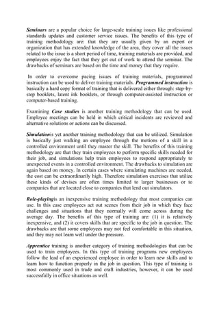 Seminars are a popular choice for large-scale training issues like professional
standards updates and customer service issues. The benefits of this type of
training methodology are: that they are usually given by an expert or
organization that has extended knowledge of the area, they cover all the issues
related to the issue is a short period of time, training materials are provided, and
employees enjoy the fact that they get out of work to attend the seminar. The
drawbacks of seminars are based on the time and money that they require.

 In order to overcome pacing issues of training materials, programmed
instruction can be used to deliver training materials. Programmed instruction is
basically a hard copy format of training that is delivered either through: step-by-
step booklets, latent ink booklets, or through computer-assisted instruction or
computer-based training.

Examining Case studies is another training methodology that can be used.
Employee meetings can be held in which critical incidents are reviewed and
alternative solutions or actions can be discussed.

Simulationis yet another training methodology that can be utilized. Simulation
is basically just walking an employee through the motions of a skill in a
controlled environment until they master the skill. The benefits of this training
methodology are that they train employees to perform specific skills needed for
their job, and simulations help train employees to respond appropriately to
unexpected events in a controlled environment. The drawbacks to simulation are
again based on money. In certain cases where simulating machines are needed,
the cost can be extraordinarily high. Therefore simulation exercises that utilize
these kinds of devises are often times limited to larger businesses or to
companies that are located close to companies that lend out simulators.

Role-playingis an inexpensive training methodology that most companies can
use. In this case employees act out scenes from their job in which they face
challenges and situations that they normally will come across during the
average day. The benefits of this type of training are: (1) it is relatively
inexpensive, and (2) it covers skills that are specific to the job in question. The
drawbacks are that some employees may not feel comfortable in this situation,
and they may not learn well under the pressure.

Apprentice training is another category of training methodologies that can be
used to train employees. In this type of training programs new employees
follow the lead of an experienced employee in order to learn new skills and to
learn how to function properly in the job in question. This type of training is
most commonly used in trade and craft industries, however, it can be used
successfully in office situations as well.
 