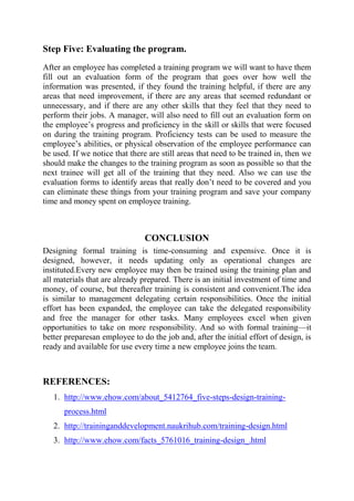 Step Five: Evaluating the program.
After an employee has completed a training program we will want to have them
fill out an evaluation form of the program that goes over how well the
information was presented, if they found the training helpful, if there are any
areas that need improvement, if there are any areas that seemed redundant or
unnecessary, and if there are any other skills that they feel that they need to
perform their jobs. A manager, will also need to fill out an evaluation form on
the employee’s progress and proficiency in the skill or skills that were focused
on during the training program. Proficiency tests can be used to measure the
employee’s abilities, or physical observation of the employee performance can
be used. If we notice that there are still areas that need to be trained in, then we
should make the changes to the training program as soon as possible so that the
next trainee will get all of the training that they need. Also we can use the
evaluation forms to identify areas that really don’t need to be covered and you
can eliminate these things from your training program and save your company
time and money spent on employee training.



                               CONCLUSION
Designing formal training is time-consuming and expensive. Once it is
designed, however, it needs updating only as operational changes are
instituted.Every new employee may then be trained using the training plan and
all materials that are already prepared. There is an initial investment of time and
money, of course, but thereafter training is consistent and convenient.The idea
is similar to management delegating certain responsibilities. Once the initial
effort has been expanded, the employee can take the delegated responsibility
and free the manager for other tasks. Many employees excel when given
opportunities to take on more responsibility. And so with formal training—it
better preparesan employee to do the job and, after the initial effort of design, is
ready and available for use every time a new employee joins the team.



REFERENCES:
   1. http://www.ehow.com/about_5412764_five-steps-design-training-
      process.html
   2. http://traininganddevelopment.naukrihub.com/training-design.html
   3. http://www.ehow.com/facts_5761016_training-design_.html
 