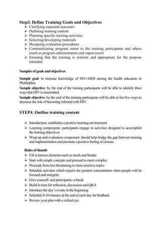 Step3. Define Training Goals and Objectives
    Clarifying expected outcomes
    Outlining training content
    Planning specific training activities
    Selecting/developing materials
    Designing evaluation procedures
    Communicating program intent to the training participants and others
     (such as program administrators and supervisors)
    Ensuring that the training is realistic and appropriate for the purpose
     intended

Samples of goals and objectives
Sample goal: to increase knowledge of HIV/AIDS among the health educators in
Phildelphia.
Sample objective: by the end of the training participants will be able to identify three
ways that HIV is transmitted.
Sample objective: by the end of the training participants will be able to list five ways to
decrease the risk of becoming infected with HIV.

STEP4. Outline training content

    Introduction: establishes a positive learning environment
    Learning components: participants engage in activities designed to accomplish
     the training objectives.
    Wrap up and evaluation component: should help bridge the gap between training
     and implementation and promote a positive feeling of closure.

   Rules of thumb
    Fill in known elements-such as meals and breaks
    Start with simple concepts and proceed to more complex
    Proceeds from less threatening to more sensitive topics
    Schedule activities which require the greatest concentration when people will be
     focused and energetic
    Give yourself- and participants- a break
    Build in time for reflection, discussion and Q&A
    Introduce the day’s events in the beginning
    Schedule 8-10 minutes at the end of each day for feedback
    Review your plan with a critical eye
 