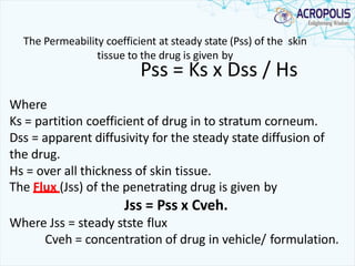 The Permeability coefficient at steady state (Pss) of the skin
tissue to the drug is given by
Pss = Ks x Dss / Hs
Where
Ks = partition coefficient of drug in to stratum corneum.
Dss = apparent diffusivity for the steady state diffusion of
the drug.
Hs = over all thickness of skin tissue.
The Flux (Jss) of the penetrating drug is given by
Jss = Pss x Cveh.
Where Jss = steady stste flux
Cveh = concentration of drug in vehicle/ formulation.
 