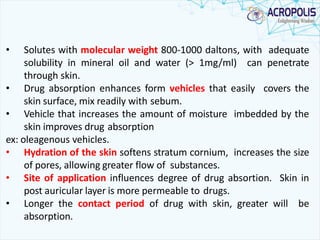 • Solutes with molecular weight 800-1000 daltons, with adequate
solubility in mineral oil and water (> 1mg/ml) can penetrate
through skin.
• Drug absorption enhances form vehicles that easily covers the
skin surface, mix readily with sebum.
• Vehicle that increases the amount of moisture imbedded by the
skin improves drug absorption
ex: oleagenous vehicles.
• Hydration of the skin softens stratum cornium, increases the size
of pores, allowing greater flow of substances.
• Site of application influences degree of drug absortion. Skin in
post auricular layer is more permeable to drugs.
• Longer the contact period of drug with skin, greater will be
absorption.
 