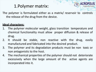 1.Polymer matrix:
The polymer is formulated either as a matrix/ reservoir to controls
the release of the drug from the device.
Ideal characters:
1. The polymer molecular weight, glass transition temperature and
chemical functionality must allow proper diffusion & release of
drug.
2. It should be stable, non reactive with the drug, easily
manufactured and fabricated into the desired product.
3. The polymer and its degradation products must be non toxic or
non antagonistic to the host.
4. The mechanical properties of the polymer should not deteriorate
excessively when the large amount of the active agents are
incorporated into it.
 