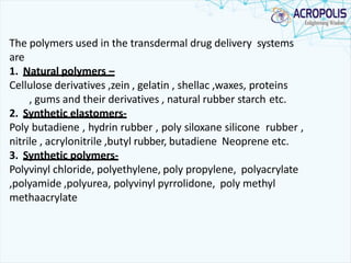 The polymers used in the transdermal drug delivery systems
are
1. Natural polymers –
Cellulose derivatives ,zein , gelatin , shellac ,waxes, proteins
, gums and their derivatives , natural rubber starch etc.
2. Synthetic elastomers-
Poly butadiene , hydrin rubber , poly siloxane silicone rubber ,
nitrile , acrylonitrile ,butyl rubber, butadiene Neoprene etc.
3. Synthetic polymers-
Polyvinyl chloride, polyethylene, poly propylene, polyacrylate
,polyamide ,polyurea, polyvinyl pyrrolidone, poly methyl
methaacrylate
 