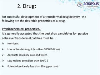 2. Drug:
For successful development of a transdermal drug delivery, the
following are the desirable properties of a drug.
Physicochemical properties.-
It is generally accepted that the best drug candidates for passive
adhesive Transdermal patches must be ：
 Non-ionic.
 Low molecular weight (less than 1000 Daltons),
 Adequate solubility in oil and water .
 Low melting point (less than 200℃ )
 Potent (dose ideally less than 10 mg per day).
 