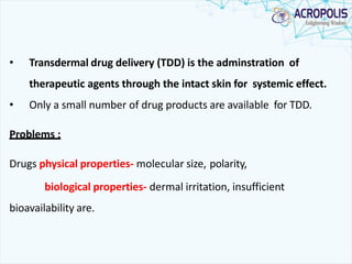 • Transdermal drug delivery (TDD) is the adminstration of
therapeutic agents through the intact skin for systemic effect.
• Only a small number of drug products are available for TDD.
Problems :
Drugs physical properties- molecular size, polarity,
biological properties- dermal irritation, insufficient
bioavailability are.
 