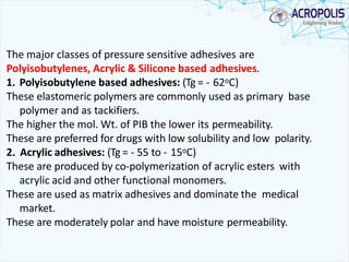 The major classes of pressure sensitive adhesives are
Polyisobutylenes, Acrylic & Silicone based adhesives.
1. Polyisobutylene based adhesives: (Tg = - 62oC)
These elastomeric polymers are commonly used as primary base
polymer and as tackifiers.
The higher the mol. Wt. of PIB the lower its permeability.
These are preferred for drugs with low solubility and low polarity.
2. Acrylic adhesives: (Tg = - 55 to - 15oC)
These are produced by co-polymerization of acrylic esters with
acrylic acid and other functional monomers.
These are used as matrix adhesives and dominate the medical
market.
These are moderately polar and have moisture permeability.
 