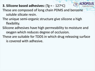3. Silicone based adhesives: (Tg = - 127oC)
These are composed of long chain PDMS and benzene
soluble silicate resin.
The unique semi-organic structure give silicone a high
flexibility.
Silicone adhesives have high permeability to moisture and
oxygen which reduces degree of occlusion.
These are suitable for TDDS in which drug releasing surface
is covered with adhesive.
 