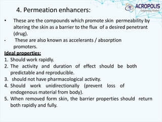 4. Permeation enhancers:
• These are the compounds which promote skin permeability by
altering the skin as a barrier to the flux of a desired penetrant
(drug).
• These are also known as accelerants / absorption
promoters.
Ideal properties:
1. Should work rapidly.
2. The activity and duration of effect should be both
predictable and reproducible.
3. should not have pharmacological activity.
4. Should work unidirectionally (prevent loss of
endogenous material from body).
5. When removed form skin, the barrier properties should return
both rapidly and fully.
 