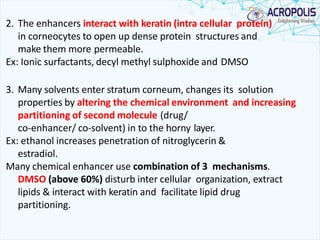 2. The enhancers interact with keratin (intra cellular protein)
in corneocytes to open up dense protein structures and
make them more permeable.
Ex: Ionic surfactants, decyl methyl sulphoxide and DMSO
3. Many solvents enter stratum corneum, changes its solution
properties by altering the chemical environment and increasing
partitioning of second molecule (drug/
co-enhancer/ co-solvent) in to the horny layer.
Ex: ethanol increases penetration of nitroglycerin &
estradiol.
Many chemical enhancer use combination of 3 mechanisms.
DMSO (above 60%) disturb inter cellular organization, extract
lipids & interact with keratin and facilitate lipid drug
partitioning.
 
