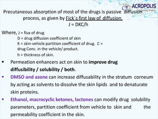 Precutaneous absorption of most of the drugs is passive diffusion
process, as given by Fick`s first law of diffusion.
J = DKC/h
Where, J = flux of drug
D = drug diffusion coefficient of skin
K = skin-vehicle partition coefficient of drug. C =
drug Conc. in the vehicle/ product.
h = thickness of skin.
 Permeation enhancers act on skin to improve drug
diffusibility / solubility / both.
 DMSO and azone can increase diffusability in the stratum corneum
by acting as solvents to dissolve the skin lipids and to denaturate
skin proteins.
 Ethanol, macrocyclic ketones, lactones can modify drug solubility
parameters, partition coefficient from vehicle to skin and the
permeability coefficient in the skin.
 