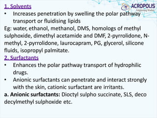 1. Solvents
• Increases penetration by swelling the polar pathway
transport or fluidising lipids
Eg: water, ethanol, methanol, DMS, homologs of methyl
sulphoxide, dimethyl acetamide and DMF, 2-pyrrolidone, N-
methyl, 2-pyrrolidone, laurocapram, PG, glycerol, silicone
fluids, isopropyl palmitate.
2. Surfactants
• Enhances the polar pathway transport of hydrophilic
drugs.
• Anionic surfactants can penetrate and interact strongly
with the skin, cationic surfactant are irritants.
a. Anionic surfactants: Dioctyl sulpho succinate, SLS, deco
decylmethyl sulphoxide etc.
 
