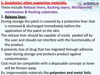 5. Excipients/ other supportive materials.
These include Release liners, Backing layers, Microporous
membranes & Packing substrates.
1. Release liner:
During storage the patch is covered by a protective liner that
is removed & discharged immediately before the
application of the patch to the skin.
The release liner should be capable of easily peeled off by
the user and should not interfere with the functionality of
the product.
It prevents loss of drug that has migrated through adhesive
layer during storage and protects product against
contamination.
Cost must be compatible with a disposable concept as loner
will be thrown away.
Ex: impermeable materials like polyesters and metal foils.
 