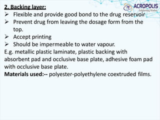 2. Backing layer:
 Flexible and provide good bond to the drug reservoir
 Prevent drug from leaving the dosage form from the
top.
 Accept printing
 Should be impermeable to water vapour.
E.g. metallic plastic laminate, plastic backing with
absorbent pad and occlusive base plate, adhesive foam pad
with occlusive base plate.
Materials used:-- polyester-polyethylene coextruded films.
 