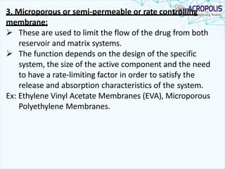 3. Microporous or semi-permeable or rate controlling
membrane:
 These are used to limit the flow of the drug from both
reservoir and matrix systems.
 The function depends on the design of the specific
system, the size of the active component and the need
to have a rate-limiting factor in order to satisfy the
release and absorption characteristics of the system.
Ex: Ethylene Vinyl Acetate Membranes (EVA), Microporous
Polyethylene Membranes.
 