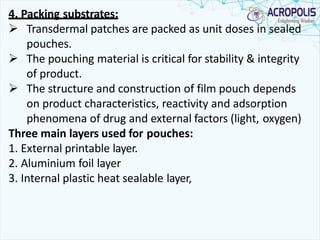 4. Packing substrates:
 Transdermal patches are packed as unit doses in sealed
pouches.
 The pouching material is critical for stability & integrity
of product.
 The structure and construction of film pouch depends
on product characteristics, reactivity and adsorption
phenomena of drug and external factors (light, oxygen)
Three main layers used for pouches:
1. External printable layer.
2. Aluminium foil layer
3. Internal plastic heat sealable layer,
 