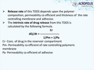  Release rate of this TDDS depends upon the polymer
composition, permeability co efficient and thickness of the rate
controlling membrane and adhesive.
 The intrinsic rate of drug release from this TDDS is
calculated by the following formula.
Cr
dQ/dt = --------------------
1/Pm + 1/Pa
Cr- Conc. of drug in the reservoir compartment
Pm- Permeability co efficient of rate controlling polymeric
membrane
Pa- Permeability co efficient of adhesive
 