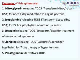Examples of this system are:
1. Nitro glycerin releasing TDDS (Transderm Nitro / ciba,
USA) for once a day medication in angina pectoris
2.Scopolamine releasing TDDS (Transderm-Scop/ ciba,
USA) for 72 hrs, prophylaxis of motion sickness
3.Estradiol releasing TDDS (Estraderm/ciba) for treatment
of menopausal syndrome
4.Clonidine releasing TDDS (Catapres/Boehringer
Ingelheim) for 7 day therapy of hyper tension
5. Prostaglandin -derivatives TDDS
 