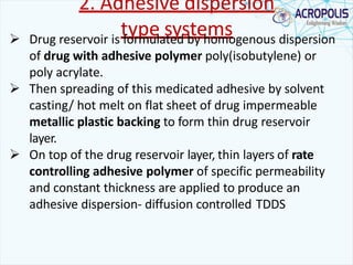 2. Adhesive dispersion
type systems Drug reservoir is formulated by homogenous dispersion
of drug with adhesive polymer poly(isobutylene) or
poly acrylate.
 Then spreading of this medicated adhesive by solvent
casting/ hot melt on flat sheet of drug impermeable
metallic plastic backing to form thin drug reservoir
layer.
 On top of the drug reservoir layer, thin layers of rate
controlling adhesive polymer of specific permeability
and constant thickness are applied to produce an
adhesive dispersion- diffusion controlled TDDS
 
