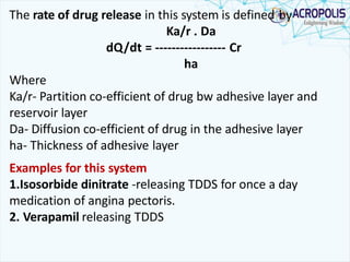 The rate of drug release in this system is defined by
Ka/r . Da
dQ/dt = ----------------- Cr
ha
Where
Ka/r- Partition co-efficient of drug bw adhesive layer and
reservoir layer
Da- Diffusion co-efficient of drug in the adhesive layer
ha- Thickness of adhesive layer
Examples for this system
1.Isosorbide dinitrate -releasing TDDS for once a day
medication of angina pectoris.
2. Verapamil releasing TDDS
 