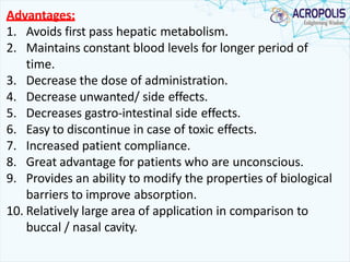 Advantages:
1. Avoids first pass hepatic metabolism.
2. Maintains constant blood levels for longer period of
time.
3. Decrease the dose of administration.
4. Decrease unwanted/ side effects.
5. Decreases gastro-intestinal side effects.
6. Easy to discontinue in case of toxic effects.
7. Increased patient compliance.
8. Great advantage for patients who are unconscious.
9. Provides an ability to modify the properties of biological
barriers to improve absorption.
10. Relatively large area of application in comparison to
buccal / nasal cavity.
 