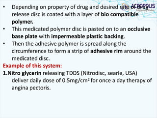 • Depending on property of drug and desired rate of drug
release disc is coated with a layer of bio compatible
polymer.
• This medicated polymer disc is pasted on to an occlusive
base plate with impermeable plastic backing.
• Then the adhesive polymer is spread along the
circumference to form a strip of adhesive rim around the
medicated disc.
Example of this system:
1.Nitro glycerin releasing TDDS (Nitrodisc, searle, USA)
deliver daily dose of 0.5mg/cm2 for once a day therapy of
angina pectoris.
 