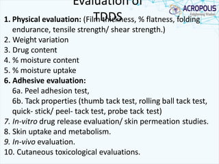 Evaluation of
TDDS1. Physical evaluation: (Film thickness, % flatness, folding
endurance, tensile strength/ shear strength.)
2. Weight variation
3. Drug content
4. % moisture content
5. % moisture uptake
6. Adhesive evaluation:
6a. Peel adhesion test,
6b. Tack properties (thumb tack test, rolling ball tack test,
quick- stick/ peel- tack test, probe tack test)
7. In-vitro drug release evaluation/ skin permeation studies.
8. Skin uptake and metabolism.
9. In-vivo evaluation.
10. Cutaneous toxicological evaluations.
 